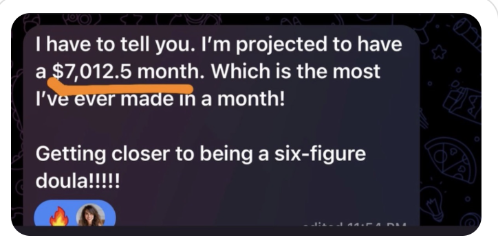 Client message: I’m projected to have a $7,012.5 month. Which is the most I’ve ever made in a month! Getting closer to being a six-figure doula!