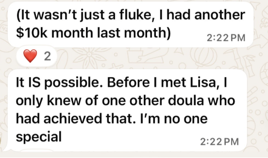 Client message: It wasn’t just a fluke, I had another $10k month last month. It IS possible. Before I met Lisa, I only knew of one other doula who had achieved that.