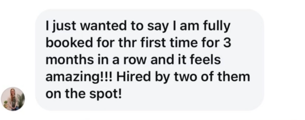 Client message: I am fully booked for the first time for 3 months in a row and it feels amazing!!! Hired by two of them on the spot!
